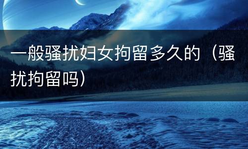 一般骚扰妇女拘留多久的（骚扰拘留吗）