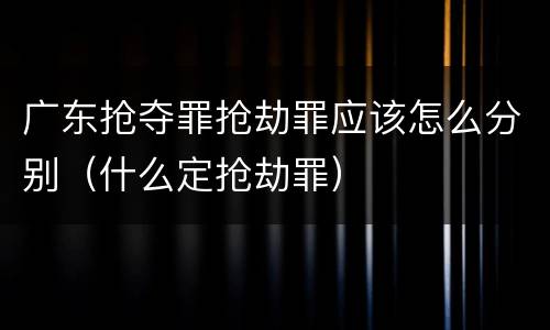 广东抢夺罪抢劫罪应该怎么分别（什么定抢劫罪）