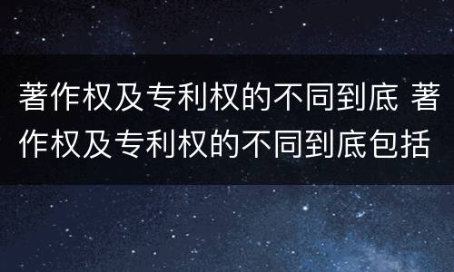 著作权及专利权的不同到底 著作权及专利权的不同到底包括哪些