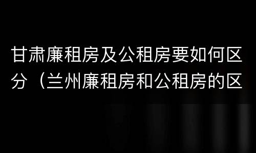甘肃廉租房及公租房要如何区分（兰州廉租房和公租房的区别）