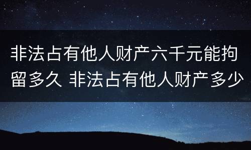 非法占有他人财产六千元能拘留多久 非法占有他人财产多少钱可以立案