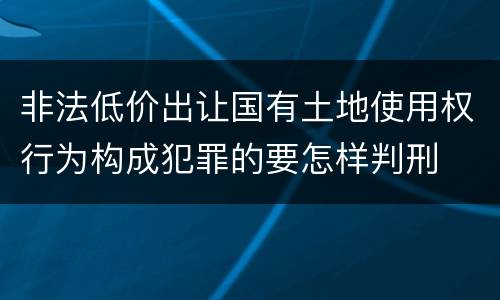 非法低价出让国有土地使用权行为构成犯罪的要怎样判刑