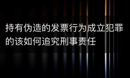 持有伪造的发票行为成立犯罪的该如何追究刑事责任