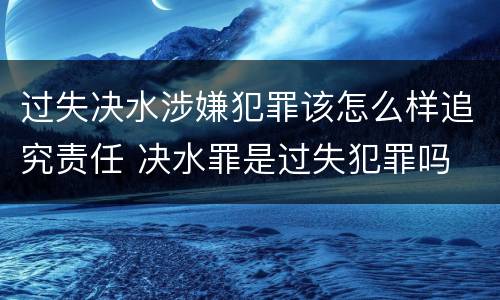过失决水涉嫌犯罪该怎么样追究责任 决水罪是过失犯罪吗