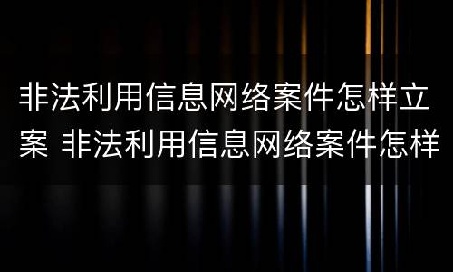非法利用信息网络案件怎样立案 非法利用信息网络案件怎样立案处理