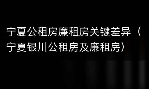 宁夏公租房廉租房关键差异（宁夏银川公租房及廉租房）
