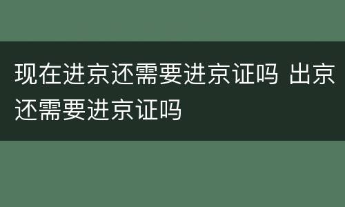 现在进京还需要进京证吗 出京还需要进京证吗