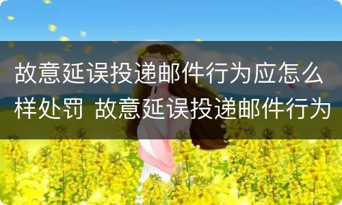 故意延误投递邮件行为应怎么样处罚 故意延误投递邮件行为应怎么样处罚