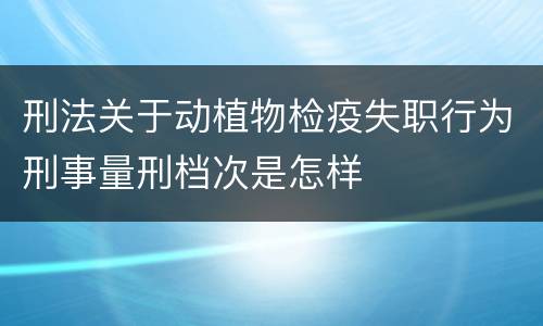 刑法关于动植物检疫失职行为刑事量刑档次是怎样