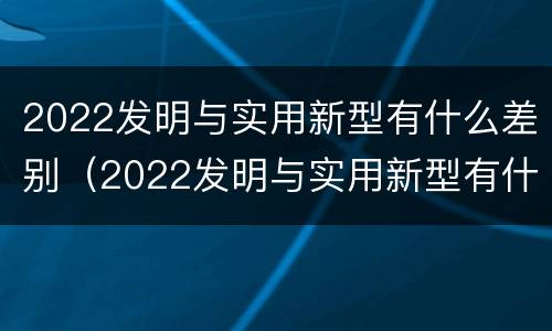 2022发明与实用新型有什么差别（2022发明与实用新型有什么差别呢）