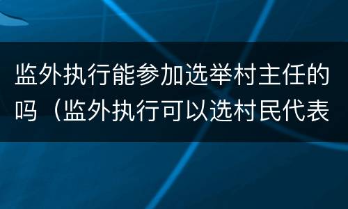 监外执行能参加选举村主任的吗（监外执行可以选村民代表吗）