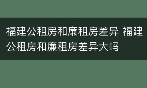 福建公租房和廉租房差异 福建公租房和廉租房差异大吗