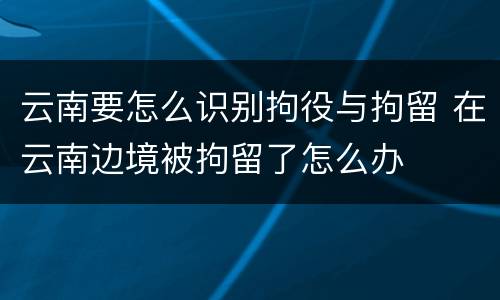 云南要怎么识别拘役与拘留 在云南边境被拘留了怎么办