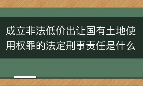 成立非法低价出让国有土地使用权罪的法定刑事责任是什么