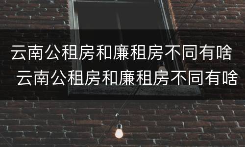 云南公租房和廉租房不同有啥 云南公租房和廉租房不同有啥影响