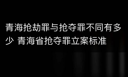 青海抢劫罪与抢夺罪不同有多少 青海省抢夺罪立案标准
