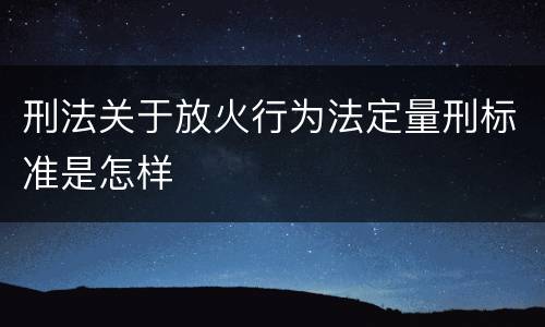 刑法关于放火行为法定量刑标准是怎样