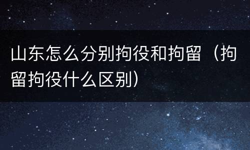山东怎么分别拘役和拘留（拘留拘役什么区别）