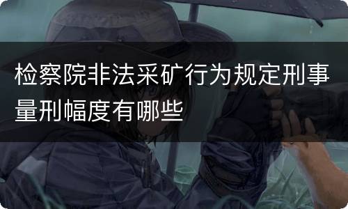 检察院非法采矿行为规定刑事量刑幅度有哪些