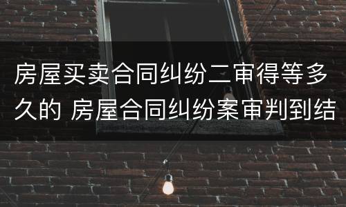 房屋买卖合同纠纷二审得等多久的 房屋合同纠纷案审判到结束多久