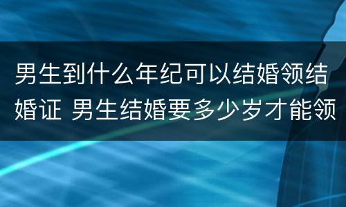 男生到什么年纪可以结婚领结婚证 男生结婚要多少岁才能领结婚证