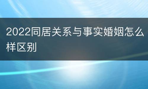 2022同居关系与事实婚姻怎么样区别