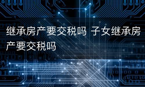 继承房产要交税吗 子女继承房产要交税吗