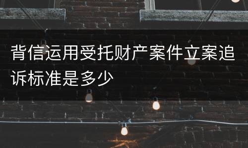 背信运用受托财产案件立案追诉标准是多少