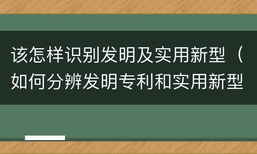 该怎样识别发明及实用新型（如何分辨发明专利和实用新型）