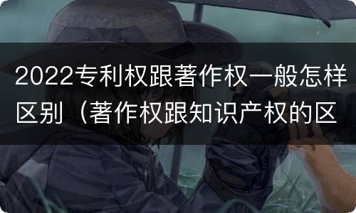 2022专利权跟著作权一般怎样区别（著作权跟知识产权的区别）