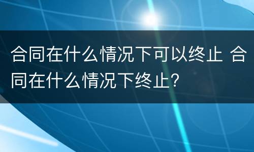合同在什么情况下可以终止 合同在什么情况下终止?
