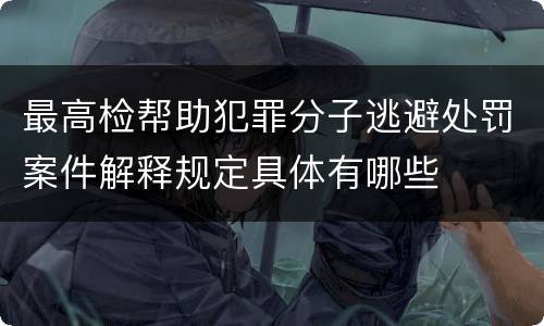 最高检帮助犯罪分子逃避处罚案件解释规定具体有哪些