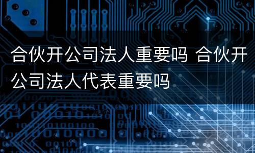 合伙开公司法人重要吗 合伙开公司法人代表重要吗
