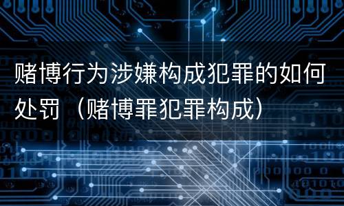 赌博行为涉嫌构成犯罪的如何处罚（赌博罪犯罪构成）