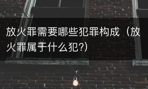 放火罪需要哪些犯罪构成（放火罪属于什么犯?）