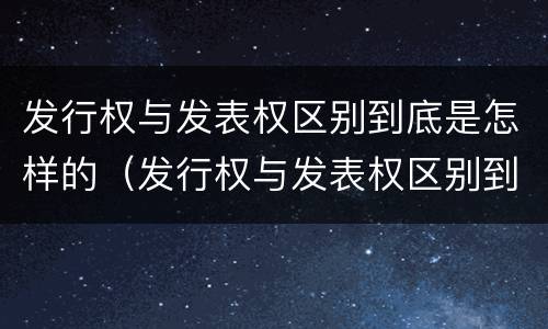 发行权与发表权区别到底是怎样的（发行权与发表权区别到底是怎样的权利）