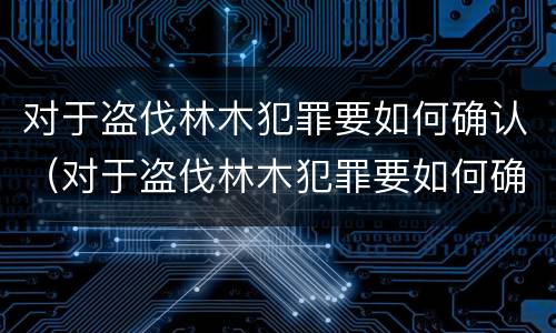 对于盗伐林木犯罪要如何确认（对于盗伐林木犯罪要如何确认罪名）