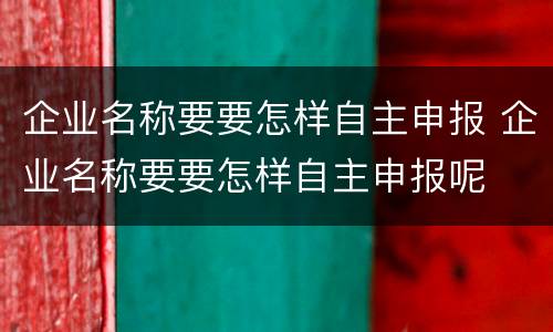 企业名称要要怎样自主申报 企业名称要要怎样自主申报呢