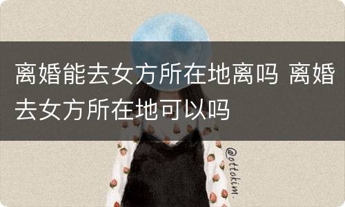 离婚能去女方所在地离吗 离婚去女方所在地可以吗