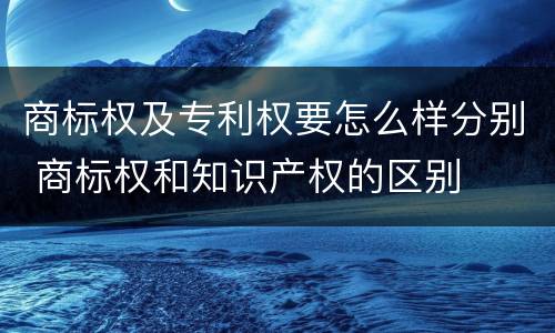 商标权及专利权要怎么样分别 商标权和知识产权的区别