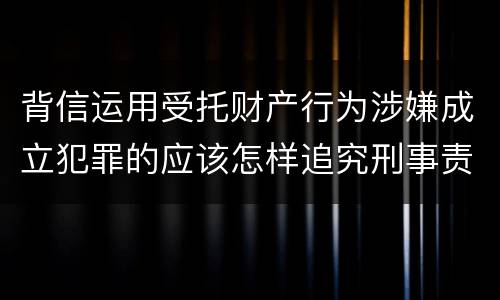 背信运用受托财产行为涉嫌成立犯罪的应该怎样追究刑事责任