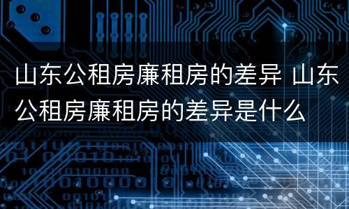 山东公租房廉租房的差异 山东公租房廉租房的差异是什么