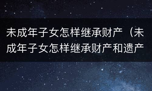 未成年子女怎样继承财产（未成年子女怎样继承财产和遗产）