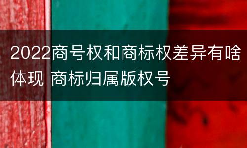 2022商号权和商标权差异有啥体现 商标归属版权号