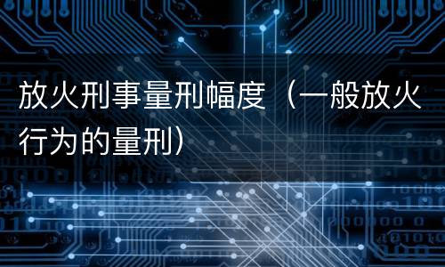 放火刑事量刑幅度（一般放火行为的量刑）