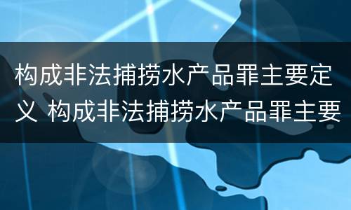 构成非法捕捞水产品罪主要定义 构成非法捕捞水产品罪主要定义是什么