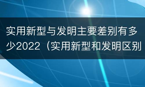 实用新型与发明主要差别有多少2022（实用新型和发明区别）