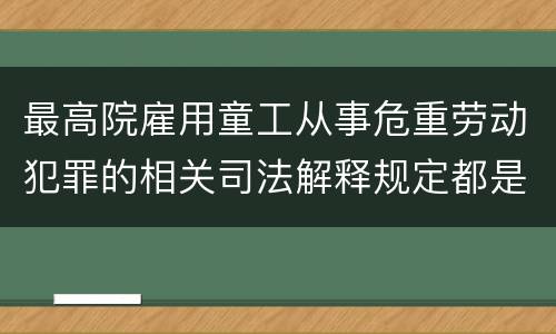 最高院雇用童工从事危重劳动犯罪的相关司法解释规定都是什么