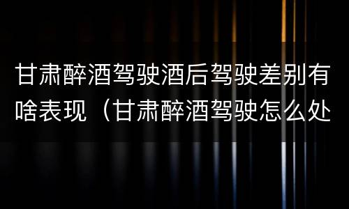 甘肃醉酒驾驶酒后驾驶差别有啥表现（甘肃醉酒驾驶怎么处罚）