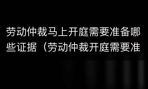 劳动仲裁马上开庭需要准备哪些证据（劳动仲裁开庭需要准备什么证据）